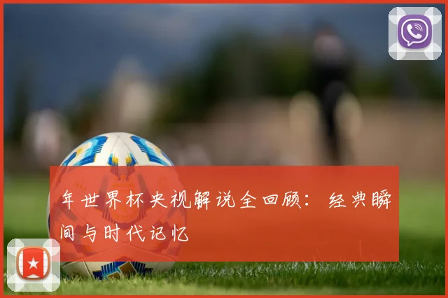 年世界杯央视解说全回顾:经典瞬间与时代记忆