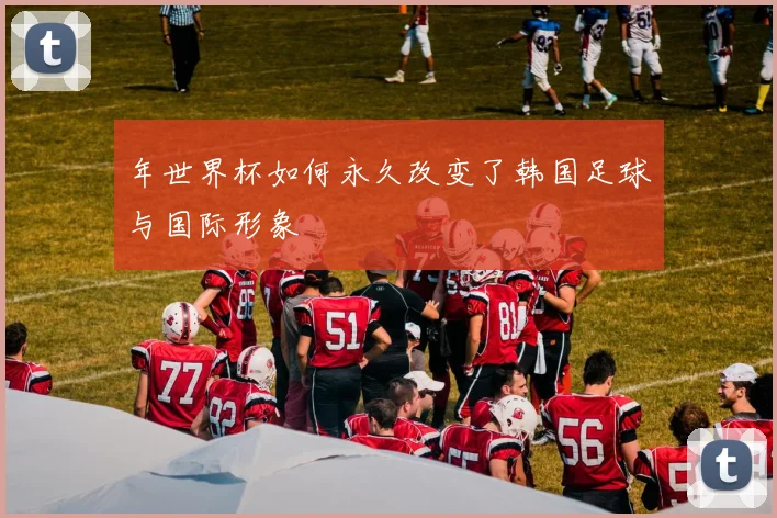 年世界杯如何永久改变了韩国足球与国际形象
