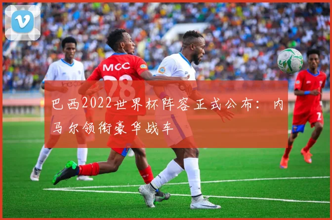 巴西2022世界杯阵容正式公布：内马尔领衔豪华战车