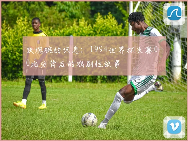 玫瑰碗的叹息:1994世界杯决赛0-0比分背后的戏剧性故事