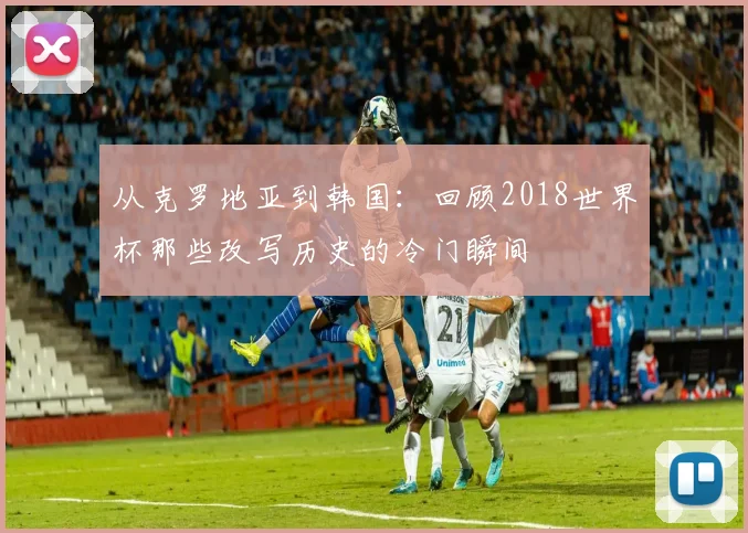 从克罗地亚到韩国：回顾2018世界杯那些改写历史的冷门瞬间