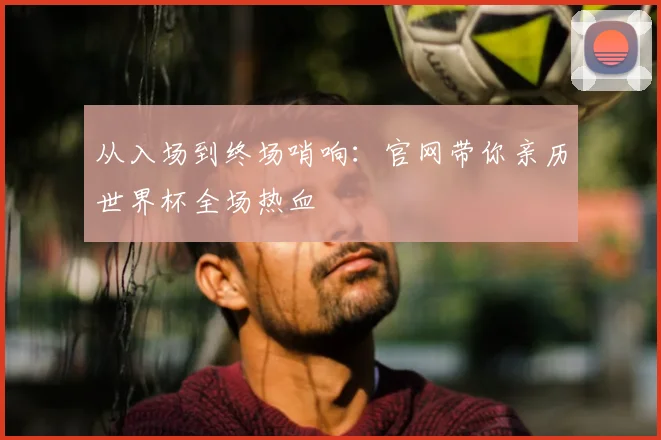 从入场到终场哨响：官网带你亲历世界杯全场热血