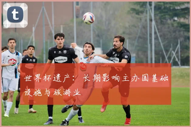 世界杯遗产:长期影响主办国基础设施与旅游业
