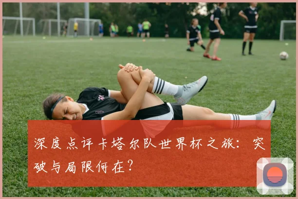 深度点评卡塔尔队世界杯之旅：突破与局限何在？