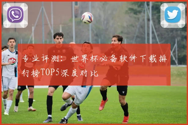 专业评测:世界杯必备软件下载排行榜TOP5深度对比