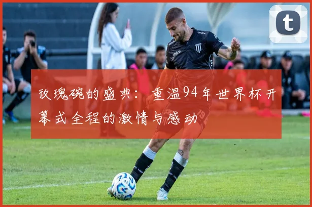 玫瑰碗的盛典:重温94年世界杯开幕式全程的激情与感动