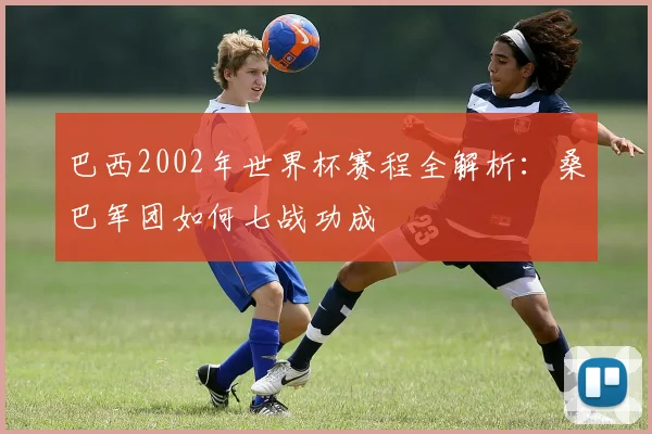 巴西2002年世界杯赛程全解析：桑巴军团如何七战功成