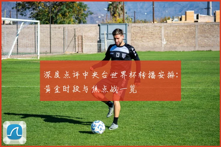 深度点评中央台世界杯转播安排：黄金时段与焦点战一览