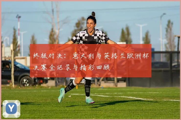 终极对决：意大利与英格兰欧洲杯决赛全记录与精彩回顾