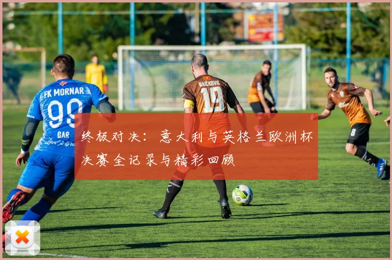终极对决：意大利与英格兰欧洲杯决赛全记录与精彩回顾