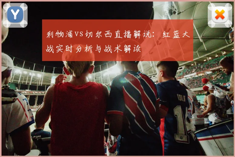 利物浦vs切尔西直播解说：红蓝大战实时分析与战术解读