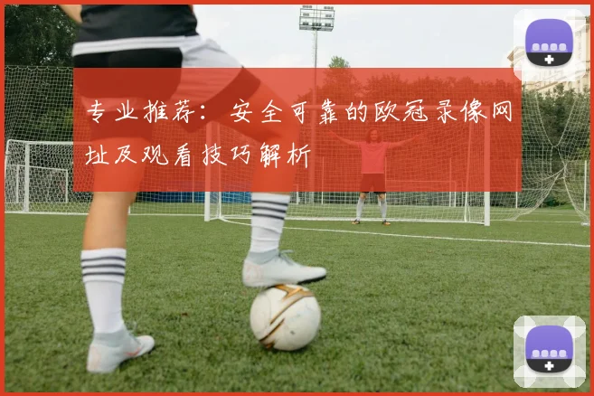 专业推荐：安全可靠的欧冠录像网址及观看技巧解析