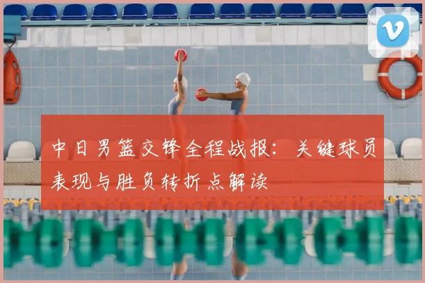 中日男篮交锋全程战报：关键球员表现与胜负转折点解读