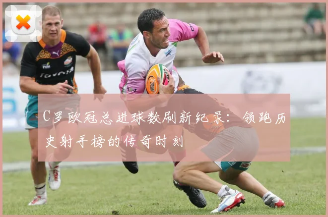 C罗欧冠总进球数刷新纪录：领跑历史射手榜的传奇时刻