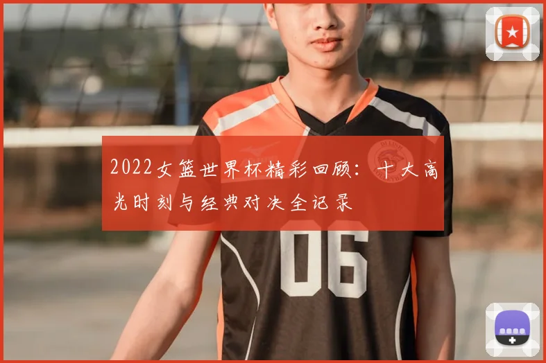 2022女篮世界杯精彩回顾：十大高光时刻与经典对决全记录