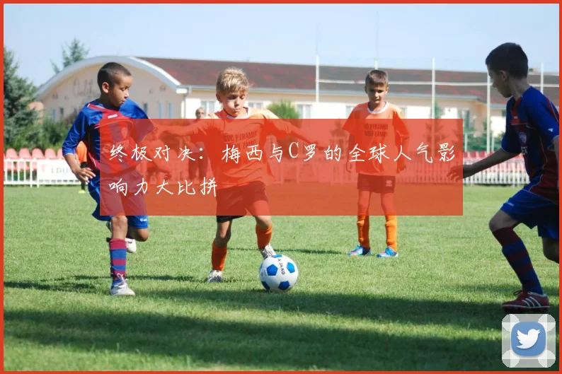 终极对决：梅西与C罗的全球人气影响力大比拼