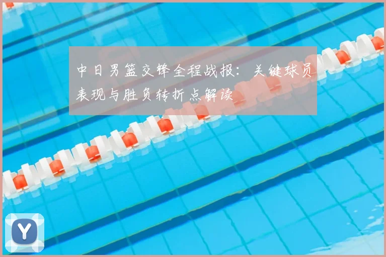 中日男篮交锋全程战报：关键球员表现与胜负转折点解读