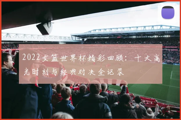 2022女篮世界杯精彩回顾：十大高光时刻与经典对决全记录